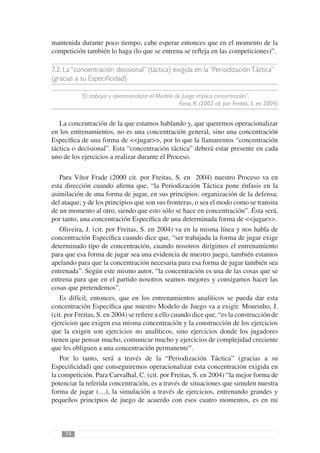 mantenida durante poco tiempo, cabe esperar entonces que en el momento de la
competición también lo haga (lo que se entrena se reﬂeja en las competiciones)”.

7.2. La “concentración decisional” (táctica) exigida en la “Periodización Táctica”
(gracias a su Especiﬁcidad)

           “El trabajar y operacionalizar el Modelo de Juego implica concentración”,
                                                      Faria, R. (2002 cit. por Freitas, S. en 2004)


   La concentración de la que estamos hablando y, que queremos operacionalizar
en los entrenamientos, no es una concentración general, sino una concentración
Especíﬁca de una forma de <<jugar>>, por lo que la llamaremos “concentración
táctica o decisional”. Esta “concentración táctica” deberá estar presente en cada
uno de los ejercicios a realizar durante el Proceso.

   Para Vítor Frade (2000 cit. por Freitas, S. en 2004) nuestro Proceso va en
esta dirección cuando aﬁrma que, “la Periodización Táctica pone énfasis en la
asimilación de una forma de jugar, en sus principios: organización de la defensa;
del ataque; y de los principios que son sus fronteras, o sea el modo como se transita
de un momento al otro, siendo que esto sólo se hace en concentración”. Ésta será,
por tanto, una concentración Especíﬁca de una determinada forma de <<jugar>>.
   Oliveira, J. (cit. por Freitas, S. en 2004) va en la misma línea y nos habla de
concentración Especíﬁca cuando dice que, “ser trabajada la forma de jugar exige
determinado tipo de concentración, cuando nosotros dirigimos el entrenamiento
para que esa forma de jugar sea una evidencia de nuestro juego, también estamos
apelando para que la concentración necesaria para esa forma de jugar también sea
entrenada”. Según este mismo autor, “la concentración es una de las cosas que se
entrena para que en el partido nosotros seamos mejores y consigamos hacer las
cosas que pretendemos”.
   Es difícil, entonces, que en los entrenamientos analíticos se pueda dar esta
concentración Especíﬁca que nuestro Modelo de Juego va a exigir. Mourinho, J.
(cit. por Freitas, S. en 2004) se reﬁere a ello cuando dice que, “es la construcción de
ejercicios que exigen esa misma concentración y la construcción de los ejercicios
que la exigen son ejercicios no analíticos, sino ejercicios donde los jugadores
tienen que pensar mucho, comunicar mucho y ejercicios de complejidad creciente
que les obliguen a una concentración permanente”.
   Por lo tanto, será a través de la “Periodización Táctica” (gracias a su
Especiﬁcidad) que conseguiremos operacionalizar esta concentración exigida en
la competición. Para Carvalhal, C. (cit. por Freitas, S. en 2004) “la mejor forma de
potenciar la referida concentración, es a través de situaciones que simulen nuestra
forma de jugar (…), la simulación a través de ejercicios, entrenando grandes y
pequeños principios de juego de acuerdo con esos cuatro momentos, es en mi



     74
 