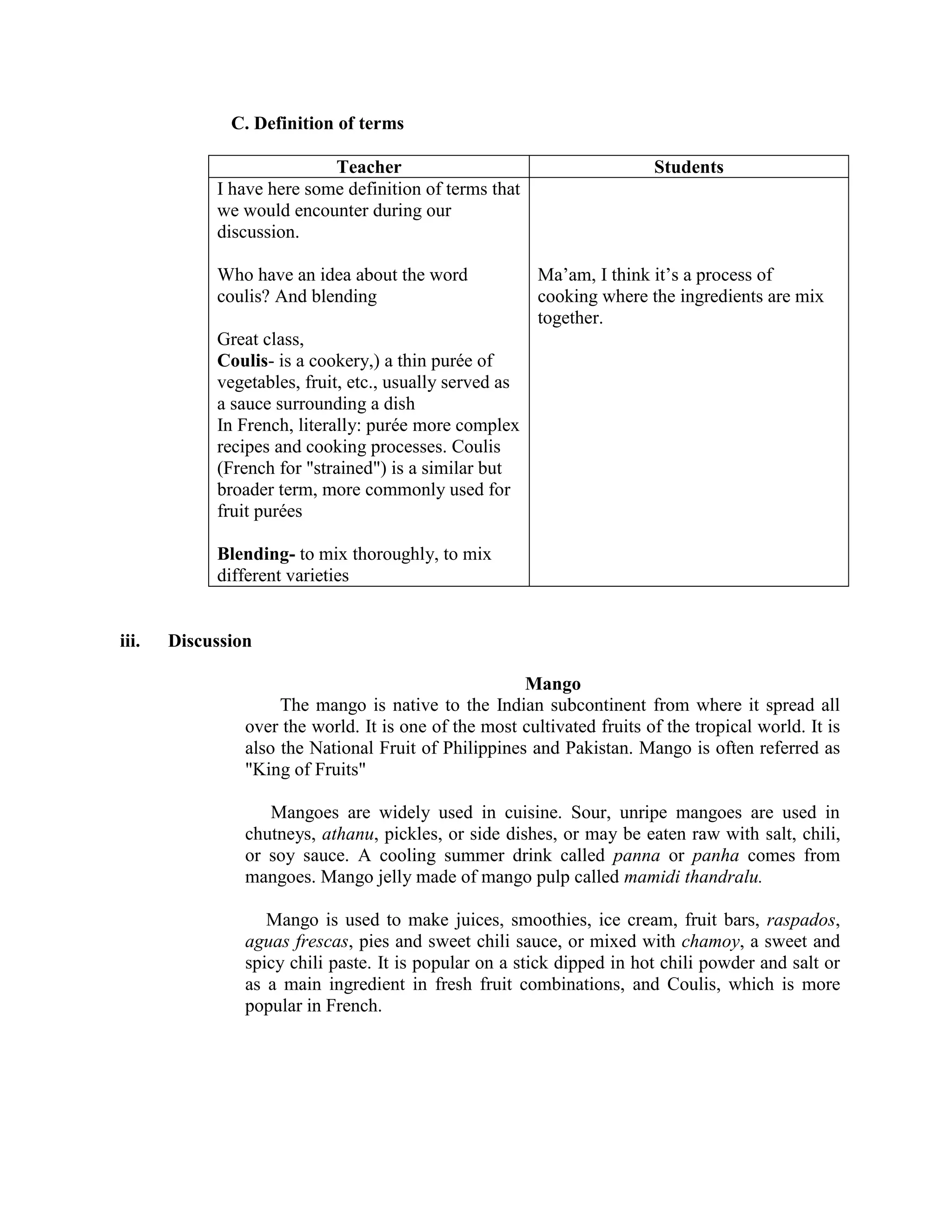 C. Definition of terms

                           Teacher                                       Students
            I have here some definition of terms that
            we would encounter during our
            discussion.

            Who have an idea about the word              Ma’am, I think it’s a process of
            coulis? And blending                         cooking where the ingredients are mix
                                                         together.
            Great class,
            Coulis- is a cookery,) a thin purée of
            vegetables, fruit, etc., usually served as
            a sauce surrounding a dish
            In French, literally: purée more complex
            recipes and cooking processes. Coulis
            (French for "strained") is a similar but
            broader term, more commonly used for
            fruit purées

            Blending- to mix thoroughly, to mix
            different varieties


iii.   Discussion

                                                      Mango
                     The mango is native to the Indian subcontinent from where it spread all
                over the world. It is one of the most cultivated fruits of the tropical world. It is
                also the National Fruit of Philippines and Pakistan. Mango is often referred as
                "King of Fruits"

                   Mangoes are widely used in cuisine. Sour, unripe mangoes are used in
                chutneys, athanu, pickles, or side dishes, or may be eaten raw with salt, chili,
                or soy sauce. A cooling summer drink called panna or panha comes from
                mangoes. Mango jelly made of mango pulp called mamidi thandralu.

                   Mango is used to make juices, smoothies, ice cream, fruit bars, raspados,
                aguas frescas, pies and sweet chili sauce, or mixed with chamoy, a sweet and
                spicy chili paste. It is popular on a stick dipped in hot chili powder and salt or
                as a main ingredient in fresh fruit combinations, and Coulis, which is more
                popular in French.
 