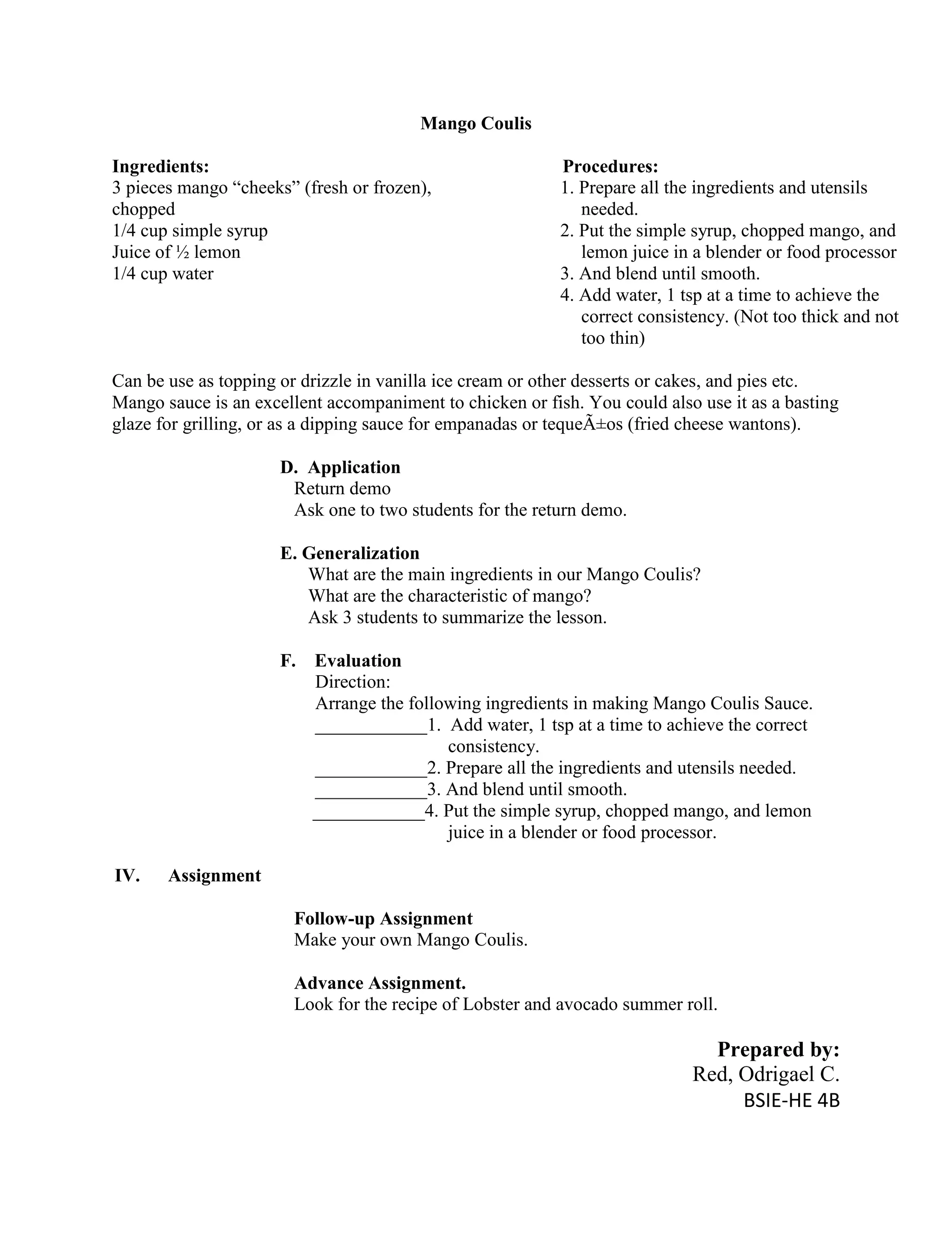 Mango Coulis

Ingredients:                                               Procedures:
3 pieces mango “cheeks” (fresh or frozen),                 1. Prepare all the ingredients and utensils
chopped                                                       needed.
1/4 cup simple syrup                                       2. Put the simple syrup, chopped mango, and
Juice of ½ lemon                                              lemon juice in a blender or food processor
1/4 cup water                                              3. And blend until smooth.
                                                           4. Add water, 1 tsp at a time to achieve the
                                                              correct consistency. (Not too thick and not
                                                              too thin)

Can be use as topping or drizzle in vanilla ice cream or other desserts or cakes, and pies etc.
Mango sauce is an excellent accompaniment to chicken or fish. You could also use it as a basting
glaze for grilling, or as a dipping sauce for empanadas or tequeÃ±os (fried cheese wantons).

                      D. Application
                       Return demo
                       Ask one to two students for the return demo.

                      E. Generalization
                         What are the main ingredients in our Mango Coulis?
                         What are the characteristic of mango?
                         Ask 3 students to summarize the lesson.

                      F.   Evaluation
                           Direction:
                           Arrange the following ingredients in making Mango Coulis Sauce.
                           ____________1. Add water, 1 tsp at a time to achieve the correct
                                            consistency.
                           ____________2. Prepare all the ingredients and utensils needed.
                           ____________3. And blend until smooth.
                           ____________4. Put the simple syrup, chopped mango, and lemon
                                            juice in a blender or food processor.

IV.    Assignment

                        Follow-up Assignment
                        Make your own Mango Coulis.

                        Advance Assignment.
                        Look for the recipe of Lobster and avocado summer roll.

                                                                              Prepared by:
                                                                            Red, Odrigael C.
                                                                                 BSIE-HE 4B
 