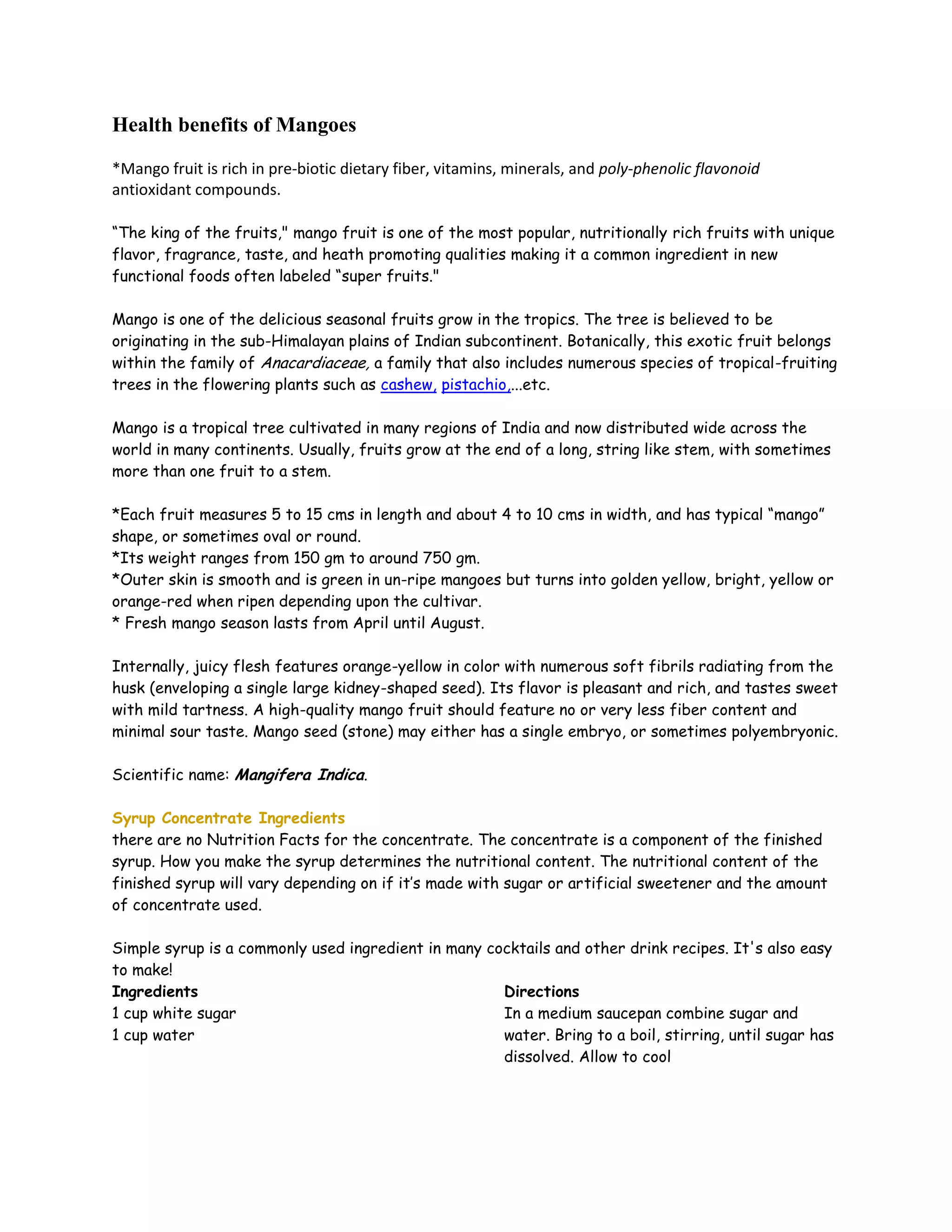 Health benefits of Mangoes

*Mango fruit is rich in pre-biotic dietary fiber, vitamins, minerals, and poly-phenolic flavonoid
antioxidant compounds.

“The king of the fruits," mango fruit is one of the most popular, nutritionally rich fruits with unique
flavor, fragrance, taste, and heath promoting qualities making it a common ingredient in new
functional foods often labeled “super fruits."

Mango is one of the delicious seasonal fruits grow in the tropics. The tree is believed to be
originating in the sub-Himalayan plains of Indian subcontinent. Botanically, this exotic fruit belongs
within the family of Anacardiaceae, a family that also includes numerous species of tropical-fruiting
trees in the flowering plants such as cashew, pistachio,...etc.

Mango is a tropical tree cultivated in many regions of India and now distributed wide across the
world in many continents. Usually, fruits grow at the end of a long, string like stem, with sometimes
more than one fruit to a stem.

*Each fruit measures 5 to 15 cms in length and about 4 to 10 cms in width, and has typical “mango”
shape, or sometimes oval or round.
*Its weight ranges from 150 gm to around 750 gm.
*Outer skin is smooth and is green in un-ripe mangoes but turns into golden yellow, bright, yellow or
orange-red when ripen depending upon the cultivar.
* Fresh mango season lasts from April until August.

Internally, juicy flesh features orange-yellow in color with numerous soft fibrils radiating from the
husk (enveloping a single large kidney-shaped seed). Its flavor is pleasant and rich, and tastes sweet
with mild tartness. A high-quality mango fruit should feature no or very less fiber content and
minimal sour taste. Mango seed (stone) may either has a single embryo, or sometimes polyembryonic.

Scientific name: Mangifera Indica.

Syrup Concentrate Ingredients
there are no Nutrition Facts for the concentrate. The concentrate is a component of the finished
syrup. How you make the syrup determines the nutritional content. The nutritional content of the
finished syrup will vary depending on if it’s made with sugar or artificial sweetener and the amount
of concentrate used.

Simple syrup is a commonly used ingredient in many cocktails and other drink recipes. It's also easy
to make!
Ingredients                                          Directions
1 cup white sugar                                    In a medium saucepan combine sugar and
1 cup water                                          water. Bring to a boil, stirring, until sugar has
                                                     dissolved. Allow to cool
 