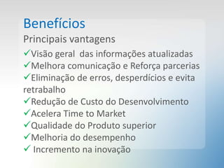 Benefícios
Principais vantagens
Visão geral das informações atualizadas
Melhora comunicação e Reforça parcerias
Eliminação de erros, desperdícios e evita
retrabalho
Redução de Custo do Desenvolvimento
Acelera Time to Market
Qualidade do Produto superior
Melhoria do desempenho
 Incremento na inovação
 
