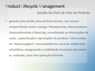 Product Lifecycle Management
Gestão do Ciclo de Vida do Produto
• garante uma versão única da ficha técnica, com acesso
compartilhado entre o Design, Planejamento, Merchandisers,
Desenvolvimento e Sourcing; consolidando as informações de
custo , especificação e aprovações do produto. Coloca todos
na “mesma página”, numa plataforma única de colaboração
simultânea, assegurando a visibilidade necessária das metas
vs. realizado, para uma operação eficiente .
 