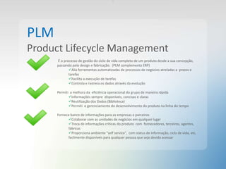 .
PLM
Product Lifecycle Management
É o processo de gestão do ciclo de vida completo de um produto desde a sua concepção,
passando pelo design e fabricação. (PLM complementa ERP)
Alia ferramentas automatizadas de processos de negócios atreladas a prazos e
tarefas
Facilita a execução de tarefas
Controla e rastreia os dados através da evolução
Permiti a melhora da eficiência operacional do grupo de maneira rápida
Informações sempre disponíveis, concisas e claras
Reutilização dos Dados (Biblioteca)
Permiti o gerenciamento do desenvolvimento do produto na linha do tempo
Fornece banco de informações para as empresas e parceiros
Colaborar com as unidades de negócios em qualquer lugar
Troca de informações críticas do produto com fornecedores, terceiros, agentes,
fábricas
Proporciona ambiente “self service”, com status de informação, ciclo de vida, etc,
facilmente disponíveis para qualquer pessoa que seja devido acessar
 