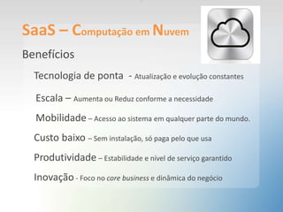 SaaS – Computação em Nuvem
Benefícios
Tecnologia de ponta - Atualização e evolução constantes
Escala – Aumenta ou Reduz conforme a necessidade
Mobilidade – Acesso ao sistema em qualquer parte do mundo.
Custo baixo – Sem instalação, só paga pelo que usa
Produtividade – Estabilidade e nível de serviço garantido
Inovação - Foco no core business e dinâmica do negócio
.
 