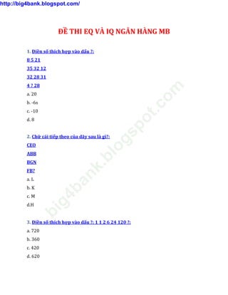 ĐỀ THI EQ VÀ IQ NGÂN HÀNG MB
1. Điền số thích hợp vào dấu ?:
8 5 21
35 32 12
32 28 31
4 ? 28
a. 20
b. -6s
c. -10
d. 8
2. Chữ cái tiếp theo của dãy sau là gì?:
CEO
ABB
BGN
FB?
a. L
b. K
c. M
d.H
3. Điền số thích hợp vào dấu ?: 1 1 2 6 24 120 ?:
a. 720
b. 360
c. 420
d. 620
http://big4bank.blogspot.com/
big4bank.blogspot.com
 