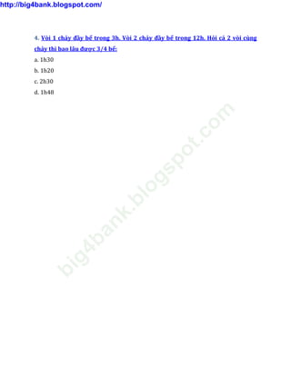 4. Vòi 1 chảy đầy bể trong 3h. Vòi 2 chảy đầy bể trong 12h. Hỏi cả 2 vòi cùng
chảy thì bao lâu được 3/4 bể:
a. 1h30
b. 1h20
c. 2h30
d. 1h48
http://big4bank.blogspot.com/
big4bank.blogspot.com
 