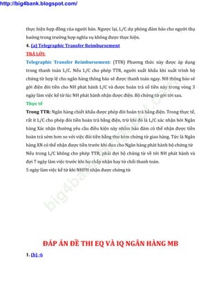 thực hiện hợp đồng của người bán. Ngược lại, L/C dự phòng đảm bảo cho người thụ
hưởng trong trường hợp nghĩa vụ không được thực hiện.
4. (a) Telegraphic Transfer Reimbursement
TRẢ LỜI:
Telegraphic Transfer Reimbursement: (TTR) Phương thức này được áp dụng
trong thanh toán L/C. Nếu L/C cho phép TTR, người xuất khẩu khi xuất trình bộ
chứng từ hợp lệ cho ngân hàng thông báo sẽ được thanh toán ngay. NH thông báo sẽ
gởi điện đòi tiền cho NH phát hành L/C và được hoàn trả số tiền này trong vòng 3
ngày làm việc kể từ lúc NH phát hành nhận được điện. Bộ chứng từ gởi tới sau.
Thực tế
Trong TTR: Ngân hàng chiết khấu được phép đòi hoàn trả bằng điện. Trong thực tế,
rất ít L/C cho phép đòi tiền hoàn trả bằng điện, trừ khi đó là L/C xác nhận bởi Ngân
hàng Xác nhận thường yêu cầu điều kiện này nhằm bảo đảm có thể nhận được tiền
hoàn trả sớm hơn so với việc đòi tiền bằng thư kèm chứng từ giao hàng. Tức là Ngân
hàng XN có thể nhận được tiền trước khi đưa cho Ngân hàng phát hành bộ chứng từ
Nếu trong L/C không cho phép TTR, phải đợi bộ chứng từ về tới NH phát hành và
đợi 7 ngày làm việc trước khi họ chấp nhận hay từ chối thanh toán.
5 ngày làm việc kể từ khi NHPH nhận được chứng từ
ĐÁP ÁN ĐỀ THI EQ VÀ IQ NGÂN HÀNG MB
1. (b) -6
http://big4bank.blogspot.com/
big4bank.blogspot.com
 