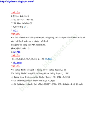 TRẢ LỜI:
8 5 21 => 1+2+5 = 8
35 32 12 => 2+1+32 = 35
32 28 31=> 1+3+28= 32
4 ? 28 => 8+2-6= 4
2. (a) L
TRẢ LỜI:
Các chữ số sẽ có 1 số thư tự nhất định trong bảng chữ cái: Vị trí của chữ thứ 3 =vị trí
của chữ thứ 1 nhân với vị trí của chữ thứ 2
Bảng chữ cái tiếng anh: ABCDEFGHIJKL
(F=6)x(B=2)=(L=12)
3. (a) 720
TRẢ LỜI:
0!=1;1!=1; 2!=4; 3!=6; 4!= 24; 5!=120; 6!=720
4. (d) 1h48
TRẢ LỜI:
Vòi 1 chảy đầy bể trong 3h -> Trong 1h vòi 1 chảy được: 1/3 bể
Vòi 2 chảy đầy bể trong 12h -> Trong 1h vòi 2 chảy được: 1/12 bể
=> Trong 1h cả 2 vòi cùng chảy thì chảy được: 1/3 + 1/12 = 5/12 bể
=> Cả 2 vòi cùng chảy sẽ đầy bể sau: 12/5 = 2,4 giờ
=> Cả 2 vòi cùng chảy đầy 3/4 bể hết: (3/4)*(12/5) = 9/5 = 1,8 giờ = 1 giờ 48 phút
http://big4bank.blogspot.com/
big4bank.blogspot.com
 