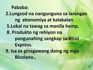 Pababa: 
2.Lungsod na nangunguna sa larangan 
ng ekonomiya at kalakalan. 
5.Lokal na tawag sa manila hemp. 
8. Produkto ng rehiyon na 
pangunahing sangkap sa Bicol 
Express. 
9. Isa sa ginagawang daing ng mga 
Bicolano.. 
 