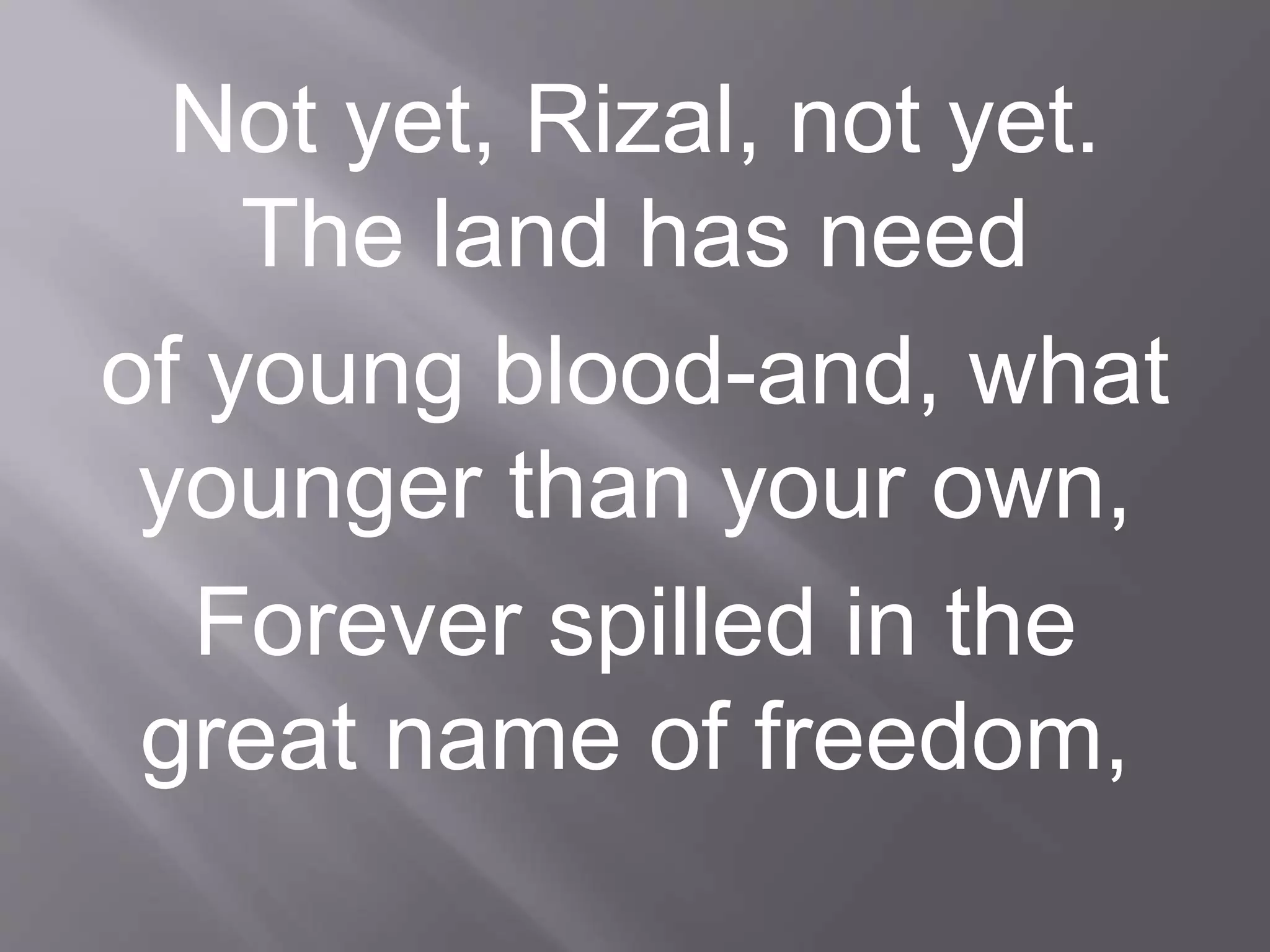 Not yet, Rizal, not yet.
The land has need
of young blood-and, what
younger than your own,
Forever spilled in the
great name of freedom,
 