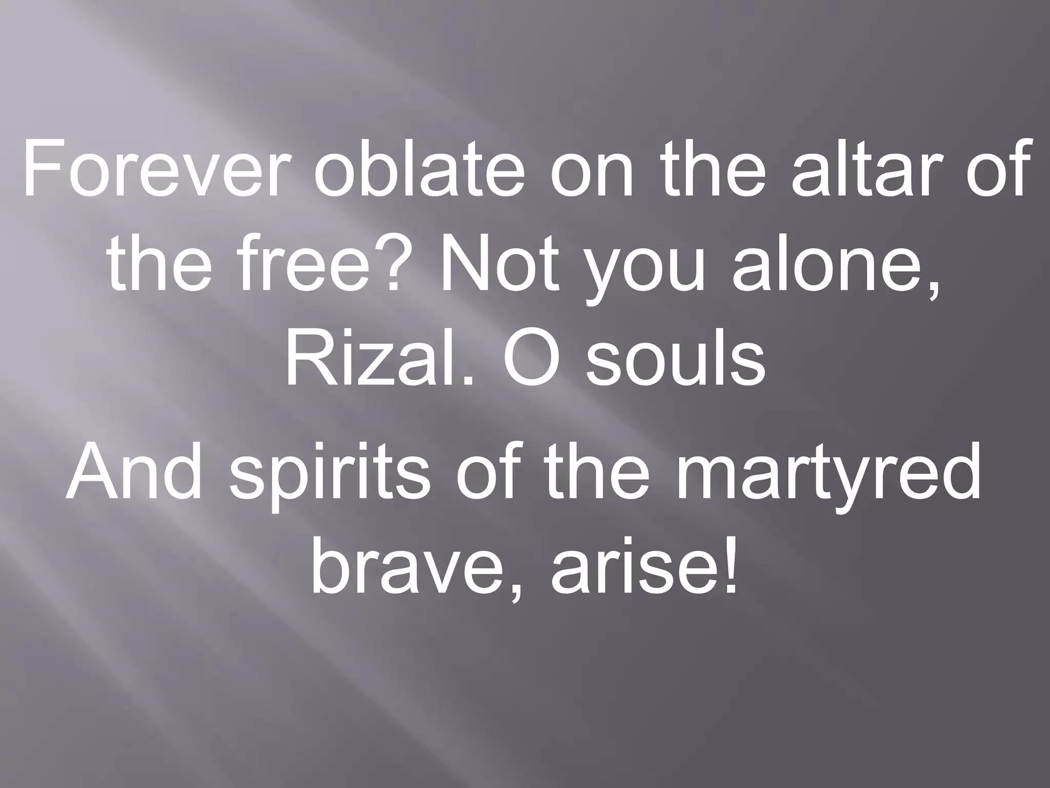 Forever oblate on the altar of
the free? Not you alone,
Rizal. O souls
And spirits of the martyred
brave, arise!
 