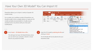 Have Your Own 3D Model? You Can Import It!
PowerPoint allows you to import a variety of popular 3D
model formats.
So no matter your workflows outside of PowerPoint, you
should be able to find a suitable solution to make your 3D
models portable and presentable to virtually anyone,
anywhere and on any device (with just a few quick
modifications)
To Insert a 3D Model:
1 Go to Insert > 3D Models from a File…
This will open the Insert 3D Model Window where
you can search your computer, network or cloud
drive for any saved 3D models.
2 Insert the 3D model by selecting the file and
clicking on Insert.
The 3D Model will now be placed onto your
PowerPoint slide
 