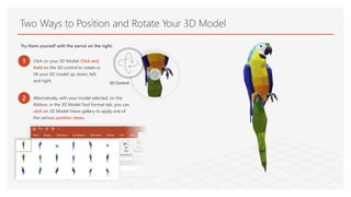 Two Ways to Position and Rotate Your 3D Model
Try them yourself with the parrot on the right:
1 Click on your 3D Model: Click and
hold on the 3D control to rotate or
tilt your 3D model up, down, left,
and right. 3D Control
2 Alternatively, with your model selected, on the
Ribbon, in the 3D Model Tool Format tab, you can
click on 3D Model Views gallery to apply one of
the various position views.
 
