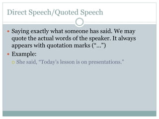 Direct Speech/Quoted Speech
 Saying exactly what someone has said. We may
quote the actual words of the speaker. It always
appears with quotation marks (“…”)
 Example:
 She said, “Today’s lesson is on presentations.”
 
