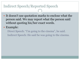 Indirect Speech/Reported Speech
 It doesn’t use quotation marks to enclose what the
person said. We may report what the person said
without quoting his/her exact words.
 Example:
Direct Speech: “I’m going to the cinema”, he said.
Indirect Speech: He said he was going to the cinema.
 
