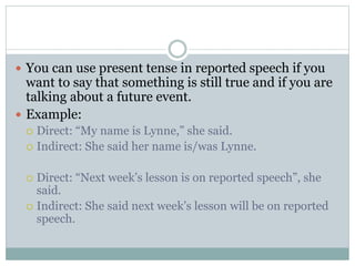  You can use present tense in reported speech if you
want to say that something is still true and if you are
talking about a future event.
 Example:
 Direct: “My name is Lynne,” she said.
 Indirect: She said her name is/was Lynne.
 Direct: “Next week’s lesson is on reported speech”, she
said.
 Indirect: She said next week’s lesson will be on reported
speech.
 