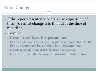 Time Change
 If the reported sentence contains an expression of
time, you must change it to fit in with the time of
reporting.
 Example:
 Direct: “Today’s lesson is on presentations.”
 Indirect: She said yesterday’s lesson was on presentations. Or
She said yesterday’s lesson would be on presentations..
 Direct: He said, “I am glad to be here this evening."
 Indirect: He said that he was glad to be there that evening.
 