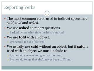 Reporting Verbs
 The most common verbs used in indirect speech are
said, told and asked.
 We use asked to report questions.
 I asked Lynne what time the lesson started.
 We use told with an object.
 Lynne told me she felt tired.
 We usually use said without an object, but if said is
used with an object we must include to.
 Lynne said she was going to teach online.
 Lynne said to me that she’d never been to China.
 