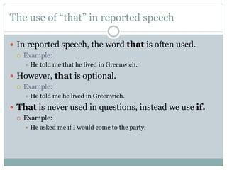 The use of “that” in reported speech
 In reported speech, the word that is often used.
 Example:
 He told me that he lived in Greenwich.
 However, that is optional.
 Example:
 He told me he lived in Greenwich.
 That is never used in questions, instead we use if.
 Example:
 He asked me if I would come to the party.
 