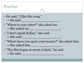 Practice
 He said, "I like this song."
→ He said ___________________.
 "Where is your sister?" she asked me.
→ She asked me _______________.
 "I don't speak Italian," she said.
→ She said ___________________.
 "Where have you spent your money?" she asked him.
→ She asked him _______________.
 "The film began at seven o'clock," he said.
→ He said _____________________.
 