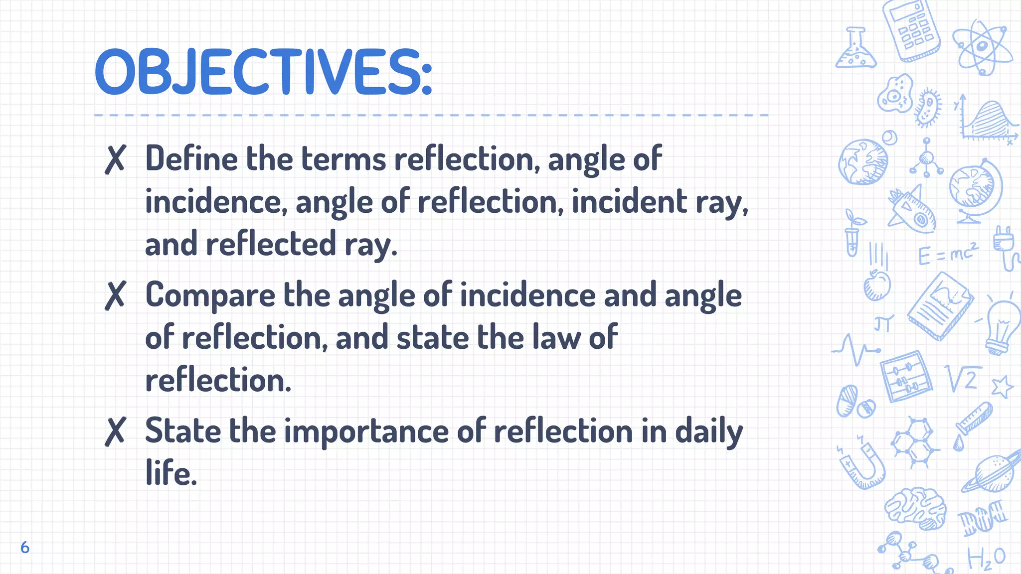 OBJECTIVES:
✘ Define the terms reflection, angle of
incidence, angle of reflection, incident ray,
and reflected ray.
✘ Compare the angle of incidence and angle
of reflection, and state the law of
reflection.
✘ State the importance of reflection in daily
life.
6
 