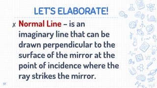 LET’S ELABORATE!
✘ Normal Line – is an
imaginary line that can be
drawn perpendicular to the
surface of the mirror at the
point of incidence where the
ray strikes the mirror.
37
 