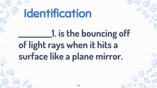 Identification
___________1. is the bouncing off
of light rays when it hits a
surface like a plane mirror.
46
 