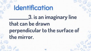Identification
___________3. is an imaginary line
that can be drawn
perpendicular to the surface of
the mirror.
48
 