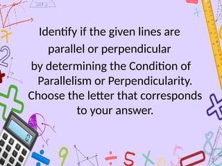 Identify if the given lines are
parallel or perpendicular
by determining the Condition of
Parallelism or Perpendicularity.
Choose the letter that corresponds
to your answer.
 