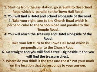 1. Starting from the gas station, go straight to the School
Road which is parallel to the Town Hall Road.
2. You will find a Hotel and School alongside of the road.
3. Take your right turn to the Church Road which is
perpendicular to the School Road and parallel to the
Temple Road.
4. You will reach the Treasury and Hotel alongside of the
Road.
5. Take your left turn to the Town Hall Road which is
perpendicular to the Church Road.
6. Go straight and you will find a tree. Dig beside it and you
will find the treasure chest.
7. Where do you think is the treasure chest? Put your mark
on the location that corresponds to your answer.
 