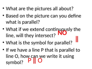 • What are the pictures all about?
• Based on the picture can you define
what is parallel?
• What if we extend continuously the
line, will they intersect?
• What is the symbol for parallel?
• If we have a line P that is parallel to
line O, how can we write it using
symbol?
NO
ǁ
P ǁ O
 