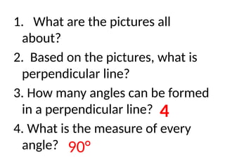 1. What are the pictures all
about?
2. Based on the pictures, what is
perpendicular line?
3. How many angles can be formed
in a perpendicular line?
4. What is the measure of every
angle?
4
90°
 