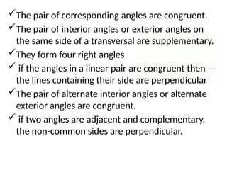 The pair of corresponding angles are congruent.
The pair of interior angles or exterior angles on
the same side of a transversal are supplementary.
They form four right angles
 if the angles in a linear pair are congruent then
the lines containing their side are perpendicular
The pair of alternate interior angles or alternate
exterior angles are congruent.
 if two angles are adjacent and complementary,
the non-common sides are perpendicular.
 