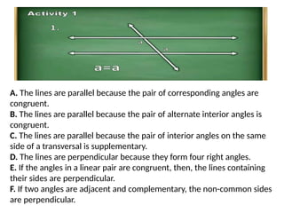 A. The lines are parallel because the pair of corresponding angles are
congruent.
B. The lines are parallel because the pair of alternate interior angles is
congruent.
C. The lines are parallel because the pair of interior angles on the same
side of a transversal is supplementary.
D. The lines are perpendicular because they form four right angles.
E. If the angles in a linear pair are congruent, then, the lines containing
their sides are perpendicular.
F. If two angles are adjacent and complementary, the non-common sides
are perpendicular.
 