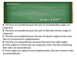 A. The lines are parallel because the pair of corresponding angles are
congruent.
B. The lines are parallel because the pair of alternate interior angles is
congruent.
C. The lines are parallel because the pair of interior angles on the same
side of a transversal is supplementary.
D. The lines are perpendicular because they form four right angles.
E. If the angles in a linear pair are congruent, then, the lines containing
their sides are perpendicular.
F. If two angles are adjacent and complementary, the non-common sides
are perpendicular.
 