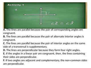 A. The lines are parallel because the pair of corresponding angles are
congruent.
B. The lines are parallel because the pair of alternate interior angles is
congruent.
C. The lines are parallel because the pair of interior angles on the same
side of a transversal is supplementary.
D. The lines are perpendicular because they form four right angles.
E. If the angles in a linear pair are congruent, then, the lines containing
their sides are perpendicular.
F. If two angles are adjacent and complementary, the non-common sides
are perpendicular.
 