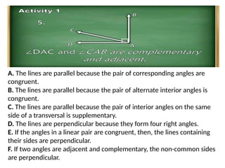 A. The lines are parallel because the pair of corresponding angles are
congruent.
B. The lines are parallel because the pair of alternate interior angles is
congruent.
C. The lines are parallel because the pair of interior angles on the same
side of a transversal is supplementary.
D. The lines are perpendicular because they form four right angles.
E. If the angles in a linear pair are congruent, then, the lines containing
their sides are perpendicular.
F. If two angles are adjacent and complementary, the non-common sides
are perpendicular.
 