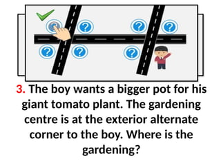 3. The boy wants a bigger pot for his
giant tomato plant. The gardening
centre is at the exterior alternate
corner to the boy. Where is the
gardening?
 