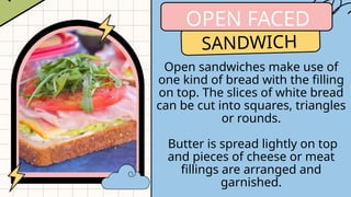 OPEN FACED
SANDWICH
Open sandwiches make use of
one kind of bread with the filling
on top. The slices of white bread
can be cut into squares, triangles
or rounds.
Butter is spread lightly on top
and pieces of cheese or meat
fillings are arranged and
garnished.
 
