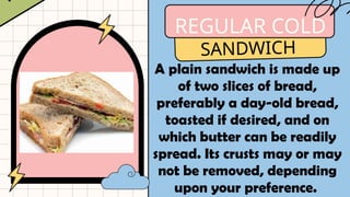 REGULAR COLD
SANDWICH
A plain sandwich is made up
of two slices of bread,
preferably a day-old bread,
toasted if desired, and on
which butter can be readily
spread. Its crusts may or may
not be removed, depending
upon your preference.
 
