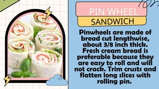 PIN WHEEL
SANDWICH
Pinwheels are made of
bread cut lengthwise,
about 3/8 inch thick.
Fresh cream bread is
preferable because they
are easy to roll and will
not crack. Trim crusts and
flatten long slices with
rolling pin.
 