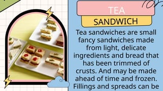 TEA
SANDWICH
Tea sandwiches are small
fancy sandwiches made
from light, delicate
ingredients and bread that
has been trimmed of
crusts. And may be made
ahead of time and frozen.
Fillings and spreads can be
 
