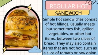 REGULAR HOT
SANDWICH
Simple hot sandwiches consist
of hot fillings, usually meats
but sometimes fish, grilled
vegetables, or other hot
items, between two slices of
bread. They may also contain
items that are not hot, such as
a slice of tomato or raw onion
 