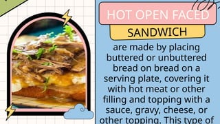 HOT OPEN FACED
SANDWICH
are made by placing
buttered or unbuttered
bread on bread on a
serving plate, covering it
with hot meat or other
filling and topping with a
sauce, gravy, cheese, or
other topping. This type of
 