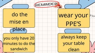 do the
mise en
place
wear your
PPE’S
you only have 20
minutes to do the
sandwich
always keep
your table
clean
 