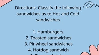 Directions: Classify the following
sandwiches as to Hot and Cold
sandwiches
1. Hamburgers
2. Toasted sandwiches
3. Pinwheel sandwiches
4. Hotdog sandwich
 