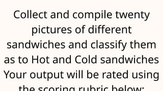 Collect and compile twenty
pictures of different
sandwiches and classify them
as to Hot and Cold sandwiches
Your output will be rated using
 