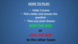• Make 2 teams
HOW TO PLAY:
• Pick a letter and answer the
question
• Then you must choose:
KEEP THE BOX
or
GIVE THE BOX
to the other team
 
