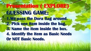 Presentation ( EXPLORE)
GUESSING GAME:
1.We pass the Dora Bag around.
2. Pick one item inside the bag.
3. Name the item inside the box.
4. Identify the item as Basic Needs
Or NOT Basic Needs.
 