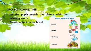 Basic needs Not basic needs
banana ball
Mineral water Toy car
Bread lipstick
Turbo fan cellphone
Shelter ( picture ) Wrist watch
clothes
GROUP 2 – CONNECT ME!
- Let the pupils match the picture with the
following words.
- Present output on the board.
 
